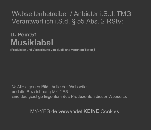 Webseitenbetreiber / Anbieter i.S.d. TMG   Verantwortlich i.S.d. § 55 Abs. 2 RStV:             D- Point51     Musiklabel        (Produktion und Vermarktung von Musik und vertonten Texten )                       ©: Alle eigenen Bildinhalte der Webseite    und die Bezeichnung MY-YES    sind das geistige Eigentum des Produzenten dieser Webseite.          MY - YES.de verwendet  KEINE  Cookies.