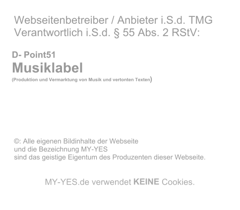 Webseitenbetreiber / Anbieter i.S.d. TMG   Verantwortlich i.S.d. � 55 Abs. 2 RStV:             D- Point51     Musiklabel        (Produktion und Vermarktung von Musik und vertonten Texten )                       �: Alle eigenen Bildinhalte der Webseite    und die Bezeichnung MY-YES    sind das geistige Eigentum des Produzenten dieser Webseite.          MY - YES.de verwendet  KEINE  Cookies.