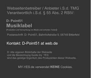 Webseitenbetreiber / Anbieter i.S.d. TMG   Verantwortlich i.S.d. � 55 Abs. 2 RStV:             D- Point51     Musiklabel        (Produktion und Vermarktung von Musik und vertonten Texten )     Postanschrift: D- Point51, Bahnhofstra�e 9, 06749 Bitterfeld                             �: Alle eigenen Bildinhalte der Webseite    und die Bezeichnung Guide my  YES    sind das geistige Eigentum des Produzenten dieser Webseite.          MY - YES.de verwendet  KEINE  Cookies.         Kontakt: D-Point51 at web.de