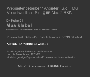 Webseitenbetreiber / Anbieter i.S.d. TMG   Verantwortlich i.S.d. � 55 Abs. 2 RStV:             D- Point51       Musiklabel        (Produktion und Vermarktung von Musik und vertonten Texten )              Postanschrift: D- Point51, Bahnhofstra�e 9, 06749 Bitterfeld                    �: Alle eigenen Bildinhalte der Webseite    und die Bezeichnung MY YES    sind das geistige Eigentum des Produzenten dieser Webseite.          MY - YES.de verwendet  KEINE  Cookies.         Kontakt: D-Point51 at web.de